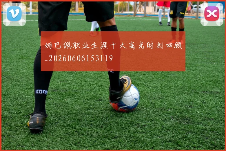 姆巴佩职业生涯十大高光时刻回顾_20260606153119