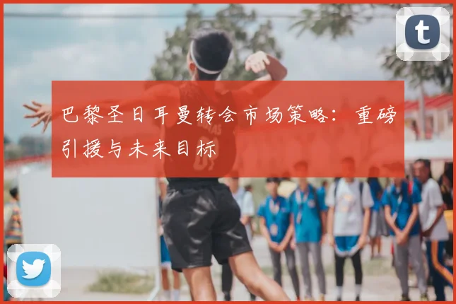 巴黎圣日耳曼转会市场策略：重磅引援与未来目标