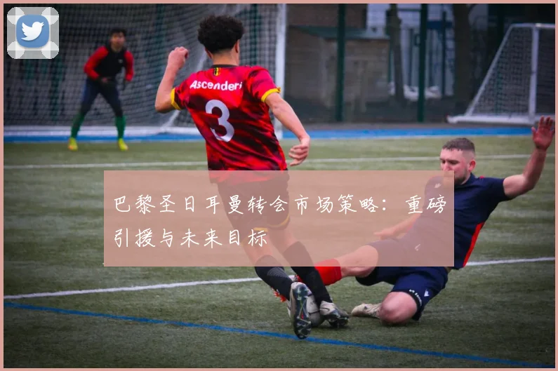 巴黎圣日耳曼转会市场策略：重磅引援与未来目标